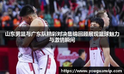 山东男篮与广东队精彩对决集锦回顾展现篮球魅力与激情瞬间